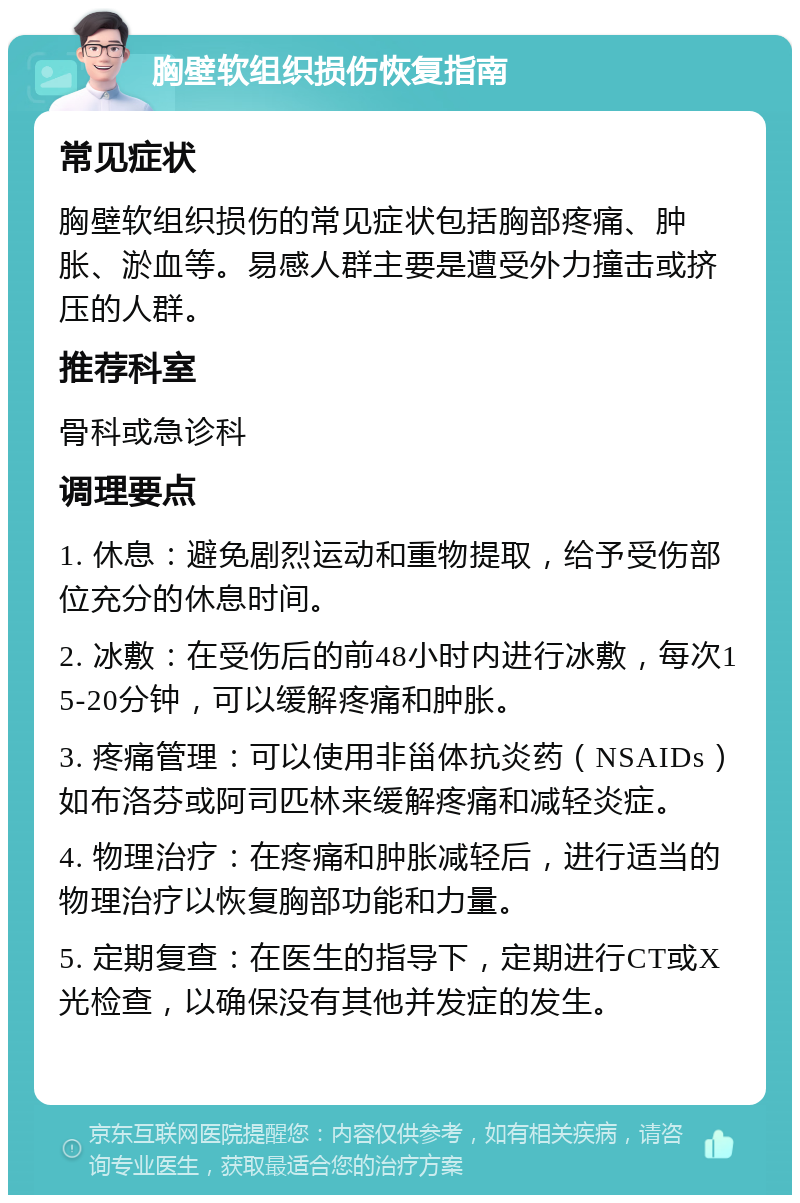 胸壁软组织损伤恢复指南 常见症状 胸壁软组织损伤的常见症状包括胸部疼痛、肿胀、淤血等。易感人群主要是遭受外力撞击或挤压的人群。 推荐科室 骨科或急诊科 调理要点 1. 休息：避免剧烈运动和重物提取，给予受伤部位充分的休息时间。 2. 冰敷：在受伤后的前48小时内进行冰敷，每次15-20分钟，可以缓解疼痛和肿胀。 3. 疼痛管理：可以使用非甾体抗炎药（NSAIDs）如布洛芬或阿司匹林来缓解疼痛和减轻炎症。 4. 物理治疗：在疼痛和肿胀减轻后，进行适当的物理治疗以恢复胸部功能和力量。 5. 定期复查：在医生的指导下，定期进行CT或X光检查，以确保没有其他并发症的发生。