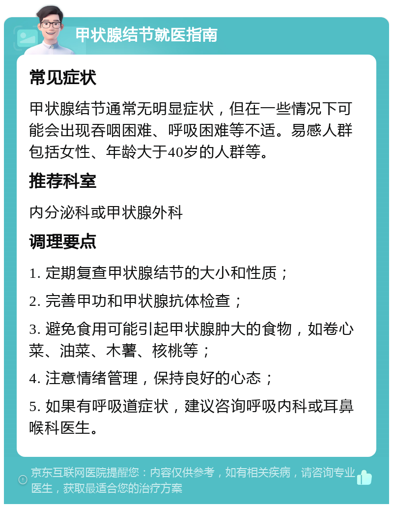 甲状腺结节就医指南 常见症状 甲状腺结节通常无明显症状，但在一些情况下可能会出现吞咽困难、呼吸困难等不适。易感人群包括女性、年龄大于40岁的人群等。 推荐科室 内分泌科或甲状腺外科 调理要点 1. 定期复查甲状腺结节的大小和性质； 2. 完善甲功和甲状腺抗体检查； 3. 避免食用可能引起甲状腺肿大的食物，如卷心菜、油菜、木薯、核桃等； 4. 注意情绪管理，保持良好的心态； 5. 如果有呼吸道症状，建议咨询呼吸内科或耳鼻喉科医生。