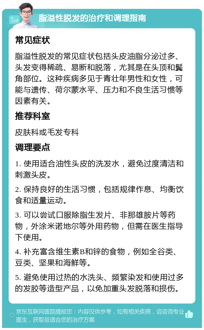 脂溢性脱发的治疗和调理指南 常见症状 脂溢性脱发的常见症状包括头皮油脂分泌过多、头发变得稀疏、易断和脱落，尤其是在头顶和鬓角部位。这种疾病多见于青壮年男性和女性，可能与遗传、荷尔蒙水平、压力和不良生活习惯等因素有关。 推荐科室 皮肤科或毛发专科 调理要点 1. 使用适合油性头皮的洗发水，避免过度清洁和刺激头皮。 2. 保持良好的生活习惯，包括规律作息、均衡饮食和适量运动。 3. 可以尝试口服除脂生发片、非那雄胺片等药物，外涂米诺地尔等外用药物，但需在医生指导下使用。 4. 补充富含维生素B和锌的食物，例如全谷类、豆类、坚果和海鲜等。 5. 避免使用过热的水洗头、频繁染发和使用过多的发胶等造型产品，以免加重头发脱落和损伤。