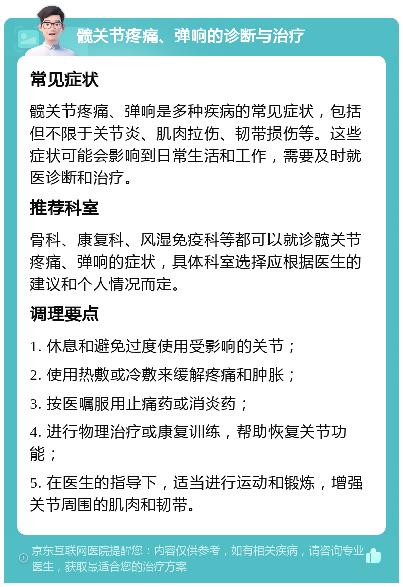 髋关节疼痛、弹响的诊断与治疗 常见症状 髋关节疼痛、弹响是多种疾病的常见症状，包括但不限于关节炎、肌肉拉伤、韧带损伤等。这些症状可能会影响到日常生活和工作，需要及时就医诊断和治疗。 推荐科室 骨科、康复科、风湿免疫科等都可以就诊髋关节疼痛、弹响的症状，具体科室选择应根据医生的建议和个人情况而定。 调理要点 1. 休息和避免过度使用受影响的关节； 2. 使用热敷或冷敷来缓解疼痛和肿胀； 3. 按医嘱服用止痛药或消炎药； 4. 进行物理治疗或康复训练，帮助恢复关节功能； 5. 在医生的指导下，适当进行运动和锻炼，增强关节周围的肌肉和韧带。