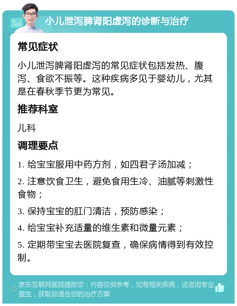 小儿泄泻脾肾阳虚泻的诊断与治疗 常见症状 小儿泄泻脾肾阳虚泻的常见症状包括发热、腹泻、食欲不振等。这种疾病多见于婴幼儿，尤其是在春秋季节更为常见。 推荐科室 儿科 调理要点 1. 给宝宝服用中药方剂，如四君子汤加减； 2. 注意饮食卫生，避免食用生冷、油腻等刺激性食物； 3. 保持宝宝的肛门清洁，预防感染； 4. 给宝宝补充适量的维生素和微量元素； 5. 定期带宝宝去医院复查，确保病情得到有效控制。