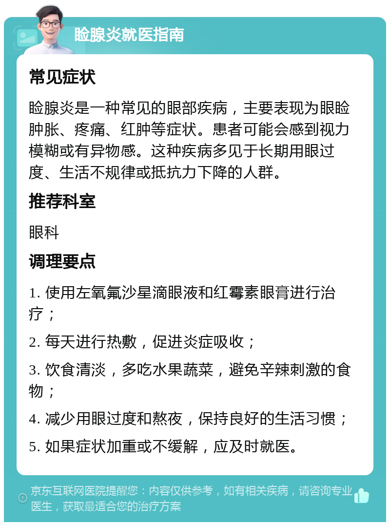 睑腺炎就医指南 常见症状 睑腺炎是一种常见的眼部疾病，主要表现为眼睑肿胀、疼痛、红肿等症状。患者可能会感到视力模糊或有异物感。这种疾病多见于长期用眼过度、生活不规律或抵抗力下降的人群。 推荐科室 眼科 调理要点 1. 使用左氧氟沙星滴眼液和红霉素眼膏进行治疗； 2. 每天进行热敷，促进炎症吸收； 3. 饮食清淡，多吃水果蔬菜，避免辛辣刺激的食物； 4. 减少用眼过度和熬夜，保持良好的生活习惯； 5. 如果症状加重或不缓解，应及时就医。