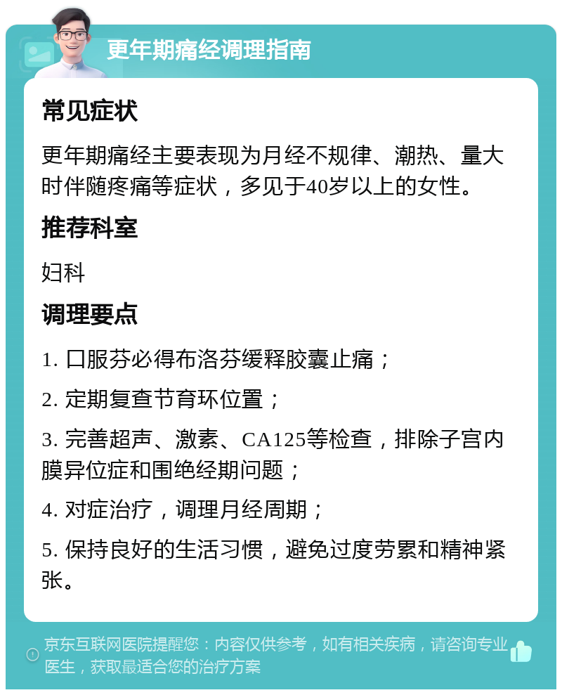 更年期痛经调理指南 常见症状 更年期痛经主要表现为月经不规律、潮热、量大时伴随疼痛等症状，多见于40岁以上的女性。 推荐科室 妇科 调理要点 1. 口服芬必得布洛芬缓释胶囊止痛； 2. 定期复查节育环位置； 3. 完善超声、激素、CA125等检查，排除子宫内膜异位症和围绝经期问题； 4. 对症治疗，调理月经周期； 5. 保持良好的生活习惯，避免过度劳累和精神紧张。