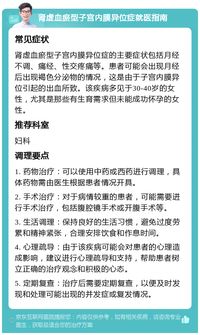 肾虚血瘀型子宫内膜异位症就医指南 常见症状 肾虚血瘀型子宫内膜异位症的主要症状包括月经不调、痛经、性交疼痛等。患者可能会出现月经后出现褐色分泌物的情况，这是由于子宫内膜异位引起的出血所致。该疾病多见于30-40岁的女性，尤其是那些有生育需求但未能成功怀孕的女性。 推荐科室 妇科 调理要点 1. 药物治疗：可以使用中药或西药进行调理，具体药物需由医生根据患者情况开具。 2. 手术治疗：对于病情较重的患者，可能需要进行手术治疗，包括腹腔镜手术或开腹手术等。 3. 生活调理：保持良好的生活习惯，避免过度劳累和精神紧张，合理安排饮食和作息时间。 4. 心理疏导：由于该疾病可能会对患者的心理造成影响，建议进行心理疏导和支持，帮助患者树立正确的治疗观念和积极的心态。 5. 定期复查：治疗后需要定期复查，以便及时发现和处理可能出现的并发症或复发情况。