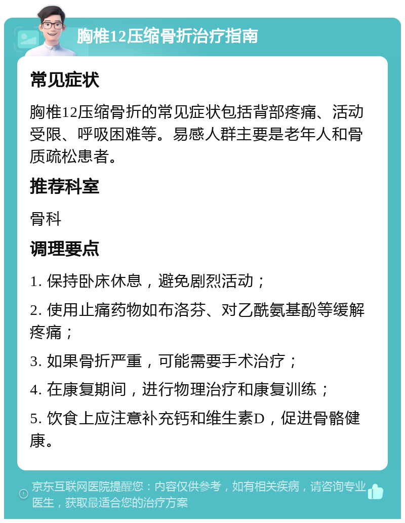 胸椎12压缩骨折治疗指南 常见症状 胸椎12压缩骨折的常见症状包括背部疼痛、活动受限、呼吸困难等。易感人群主要是老年人和骨质疏松患者。 推荐科室 骨科 调理要点 1. 保持卧床休息，避免剧烈活动； 2. 使用止痛药物如布洛芬、对乙酰氨基酚等缓解疼痛； 3. 如果骨折严重，可能需要手术治疗； 4. 在康复期间，进行物理治疗和康复训练； 5. 饮食上应注意补充钙和维生素D，促进骨骼健康。