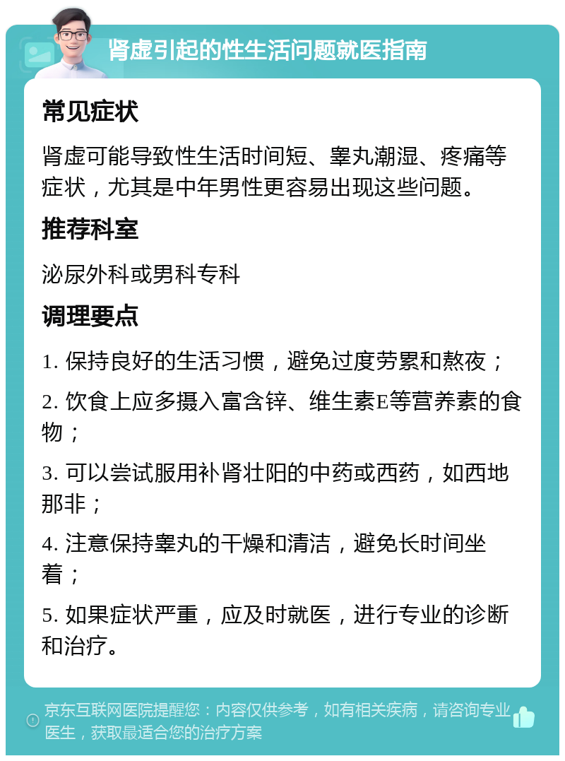 肾虚引起的性生活问题就医指南 常见症状 肾虚可能导致性生活时间短、睾丸潮湿、疼痛等症状，尤其是中年男性更容易出现这些问题。 推荐科室 泌尿外科或男科专科 调理要点 1. 保持良好的生活习惯，避免过度劳累和熬夜； 2. 饮食上应多摄入富含锌、维生素E等营养素的食物； 3. 可以尝试服用补肾壮阳的中药或西药，如西地那非； 4. 注意保持睾丸的干燥和清洁，避免长时间坐着； 5. 如果症状严重，应及时就医，进行专业的诊断和治疗。