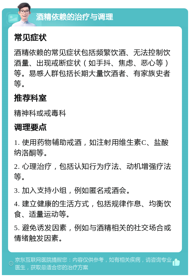 酒精依赖的治疗与调理 常见症状 酒精依赖的常见症状包括频繁饮酒、无法控制饮酒量、出现戒断症状（如手抖、焦虑、恶心等）等。易感人群包括长期大量饮酒者、有家族史者等。 推荐科室 精神科或戒毒科 调理要点 1. 使用药物辅助戒酒，如注射用维生素C、盐酸纳洛酮等。 2. 心理治疗，包括认知行为疗法、动机增强疗法等。 3. 加入支持小组，例如匿名戒酒会。 4. 建立健康的生活方式，包括规律作息、均衡饮食、适量运动等。 5. 避免诱发因素，例如与酒精相关的社交场合或情绪触发因素。