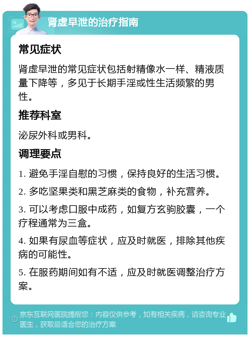 肾虚早泄的治疗指南 常见症状 肾虚早泄的常见症状包括射精像水一样、精液质量下降等，多见于长期手淫或性生活频繁的男性。 推荐科室 泌尿外科或男科。 调理要点 1. 避免手淫自慰的习惯，保持良好的生活习惯。 2. 多吃坚果类和黑芝麻类的食物，补充营养。 3. 可以考虑口服中成药，如复方玄驹胶囊，一个疗程通常为三盒。 4. 如果有尿血等症状，应及时就医，排除其他疾病的可能性。 5. 在服药期间如有不适，应及时就医调整治疗方案。