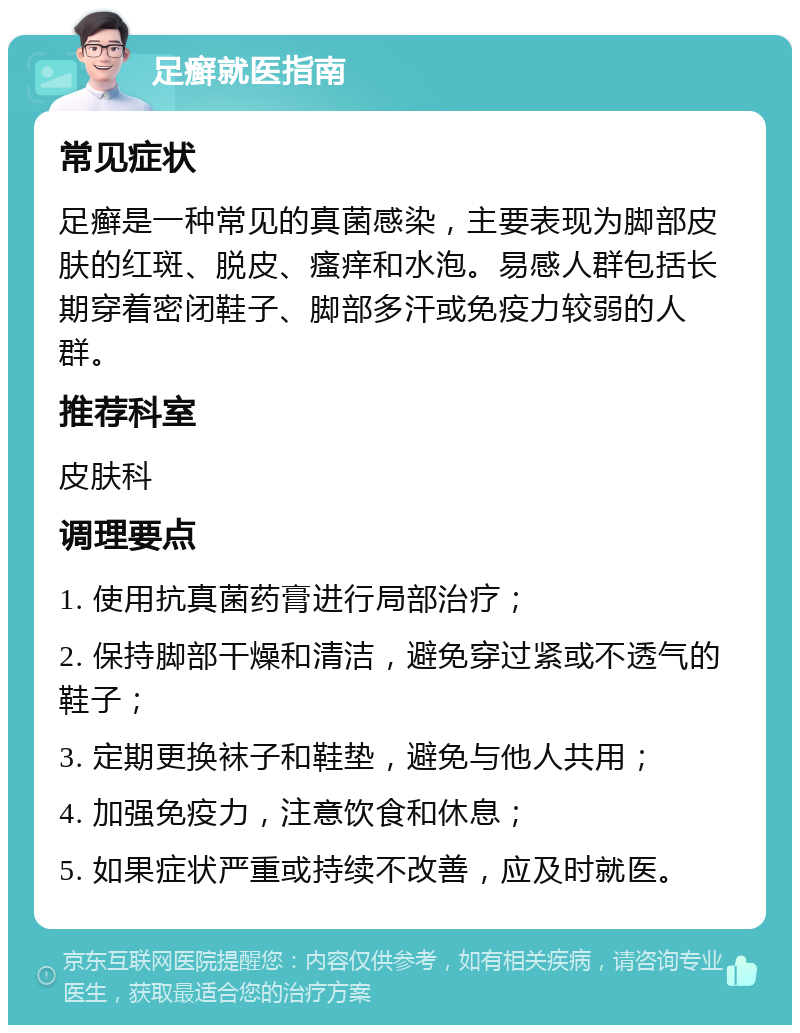 足癣就医指南 常见症状 足癣是一种常见的真菌感染，主要表现为脚部皮肤的红斑、脱皮、瘙痒和水泡。易感人群包括长期穿着密闭鞋子、脚部多汗或免疫力较弱的人群。 推荐科室 皮肤科 调理要点 1. 使用抗真菌药膏进行局部治疗； 2. 保持脚部干燥和清洁，避免穿过紧或不透气的鞋子； 3. 定期更换袜子和鞋垫，避免与他人共用； 4. 加强免疫力，注意饮食和休息； 5. 如果症状严重或持续不改善，应及时就医。