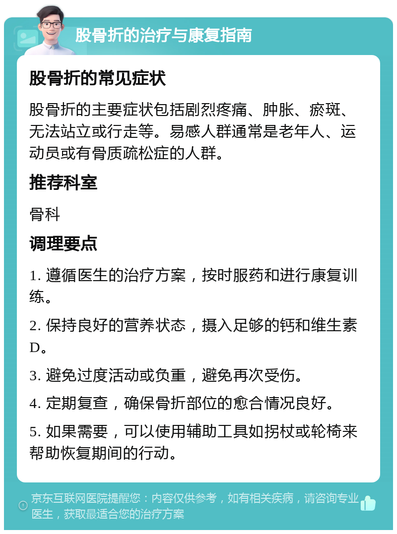 股骨折的治疗与康复指南 股骨折的常见症状 股骨折的主要症状包括剧烈疼痛、肿胀、瘀斑、无法站立或行走等。易感人群通常是老年人、运动员或有骨质疏松症的人群。 推荐科室 骨科 调理要点 1. 遵循医生的治疗方案，按时服药和进行康复训练。 2. 保持良好的营养状态，摄入足够的钙和维生素D。 3. 避免过度活动或负重，避免再次受伤。 4. 定期复查，确保骨折部位的愈合情况良好。 5. 如果需要，可以使用辅助工具如拐杖或轮椅来帮助恢复期间的行动。