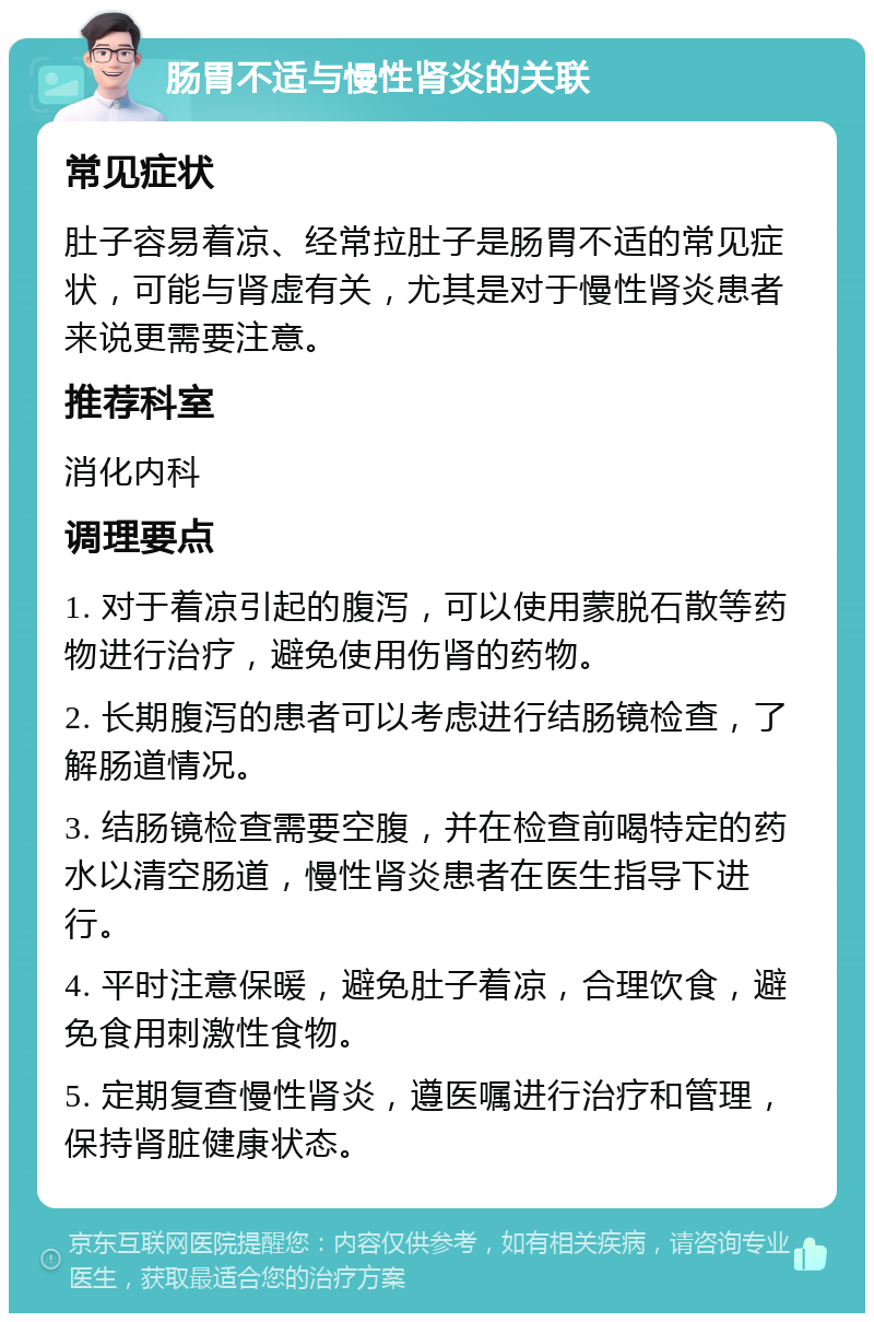 肠胃不适与慢性肾炎的关联 常见症状 肚子容易着凉、经常拉肚子是肠胃不适的常见症状，可能与肾虚有关，尤其是对于慢性肾炎患者来说更需要注意。 推荐科室 消化内科 调理要点 1. 对于着凉引起的腹泻，可以使用蒙脱石散等药物进行治疗，避免使用伤肾的药物。 2. 长期腹泻的患者可以考虑进行结肠镜检查，了解肠道情况。 3. 结肠镜检查需要空腹，并在检查前喝特定的药水以清空肠道，慢性肾炎患者在医生指导下进行。 4. 平时注意保暖，避免肚子着凉，合理饮食，避免食用刺激性食物。 5. 定期复查慢性肾炎，遵医嘱进行治疗和管理，保持肾脏健康状态。