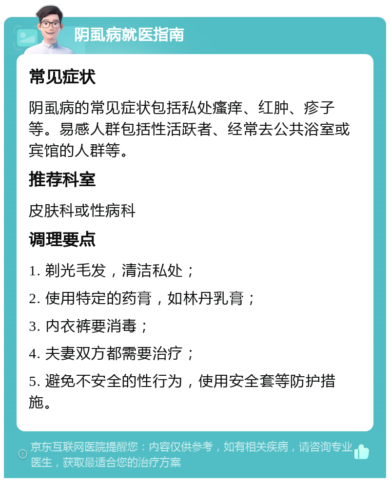 阴虱病就医指南 常见症状 阴虱病的常见症状包括私处瘙痒、红肿、疹子等。易感人群包括性活跃者、经常去公共浴室或宾馆的人群等。 推荐科室 皮肤科或性病科 调理要点 1. 剃光毛发，清洁私处； 2. 使用特定的药膏，如林丹乳膏； 3. 内衣裤要消毒； 4. 夫妻双方都需要治疗； 5. 避免不安全的性行为，使用安全套等防护措施。