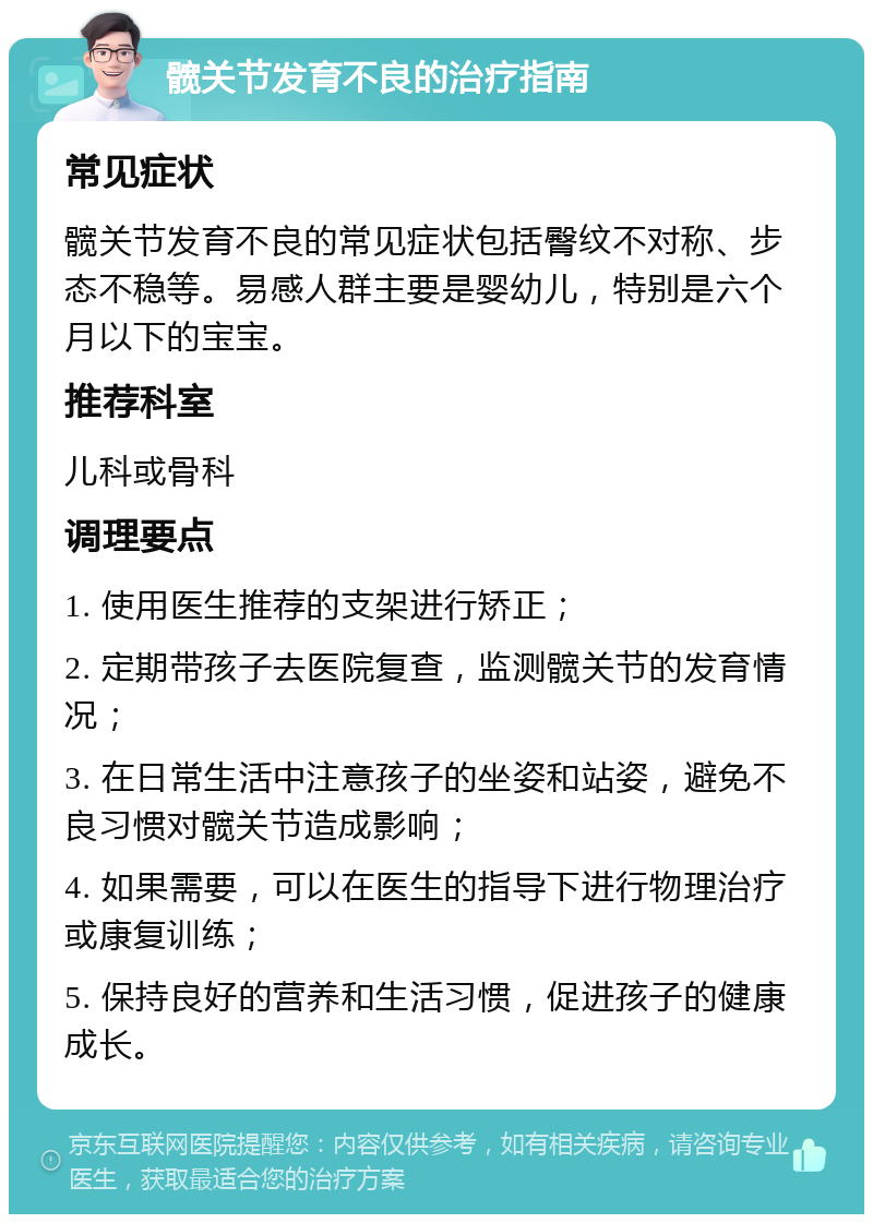 髋关节发育不良的治疗指南 常见症状 髋关节发育不良的常见症状包括臀纹不对称、步态不稳等。易感人群主要是婴幼儿，特别是六个月以下的宝宝。 推荐科室 儿科或骨科 调理要点 1. 使用医生推荐的支架进行矫正； 2. 定期带孩子去医院复查，监测髋关节的发育情况； 3. 在日常生活中注意孩子的坐姿和站姿，避免不良习惯对髋关节造成影响； 4. 如果需要，可以在医生的指导下进行物理治疗或康复训练； 5. 保持良好的营养和生活习惯，促进孩子的健康成长。