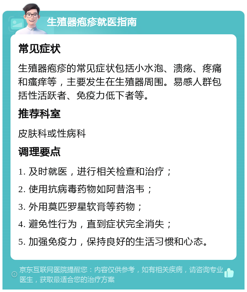 生殖器疱疹就医指南 常见症状 生殖器疱疹的常见症状包括小水泡、溃疡、疼痛和瘙痒等，主要发生在生殖器周围。易感人群包括性活跃者、免疫力低下者等。 推荐科室 皮肤科或性病科 调理要点 1. 及时就医，进行相关检查和治疗； 2. 使用抗病毒药物如阿昔洛韦； 3. 外用莫匹罗星软膏等药物； 4. 避免性行为，直到症状完全消失； 5. 加强免疫力，保持良好的生活习惯和心态。