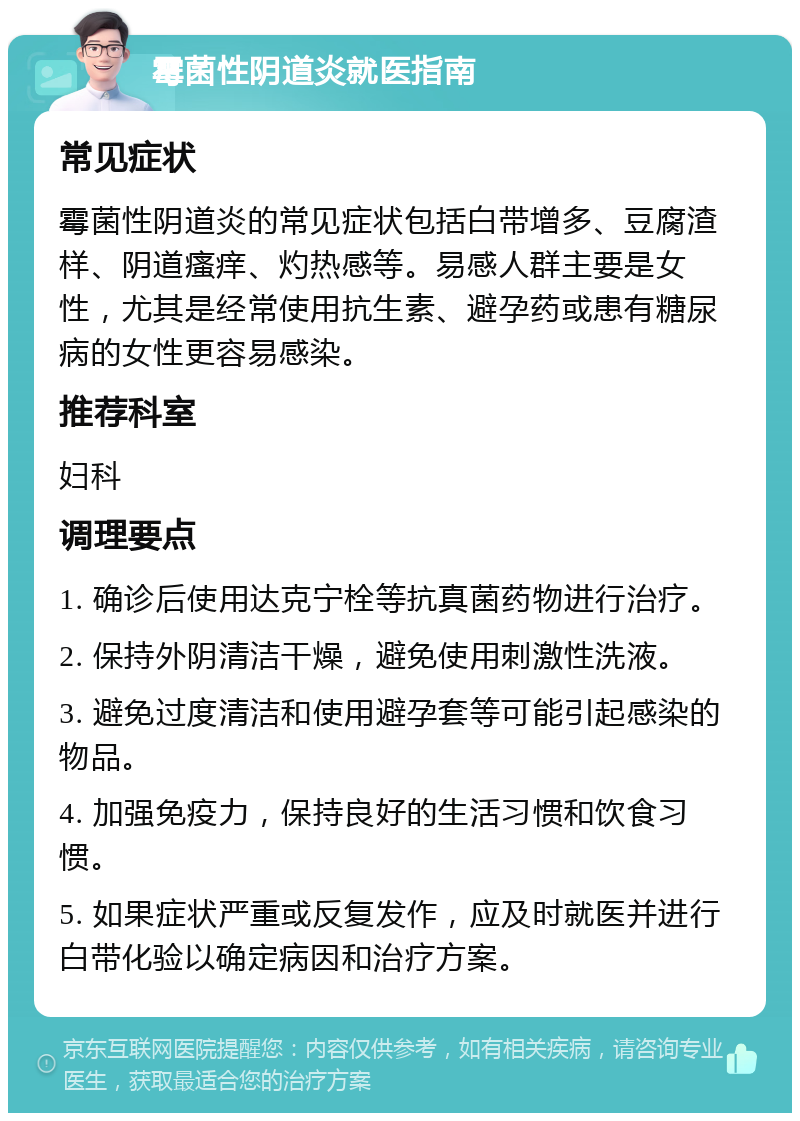 霉菌性阴道炎就医指南 常见症状 霉菌性阴道炎的常见症状包括白带增多、豆腐渣样、阴道瘙痒、灼热感等。易感人群主要是女性，尤其是经常使用抗生素、避孕药或患有糖尿病的女性更容易感染。 推荐科室 妇科 调理要点 1. 确诊后使用达克宁栓等抗真菌药物进行治疗。 2. 保持外阴清洁干燥，避免使用刺激性洗液。 3. 避免过度清洁和使用避孕套等可能引起感染的物品。 4. 加强免疫力，保持良好的生活习惯和饮食习惯。 5. 如果症状严重或反复发作，应及时就医并进行白带化验以确定病因和治疗方案。