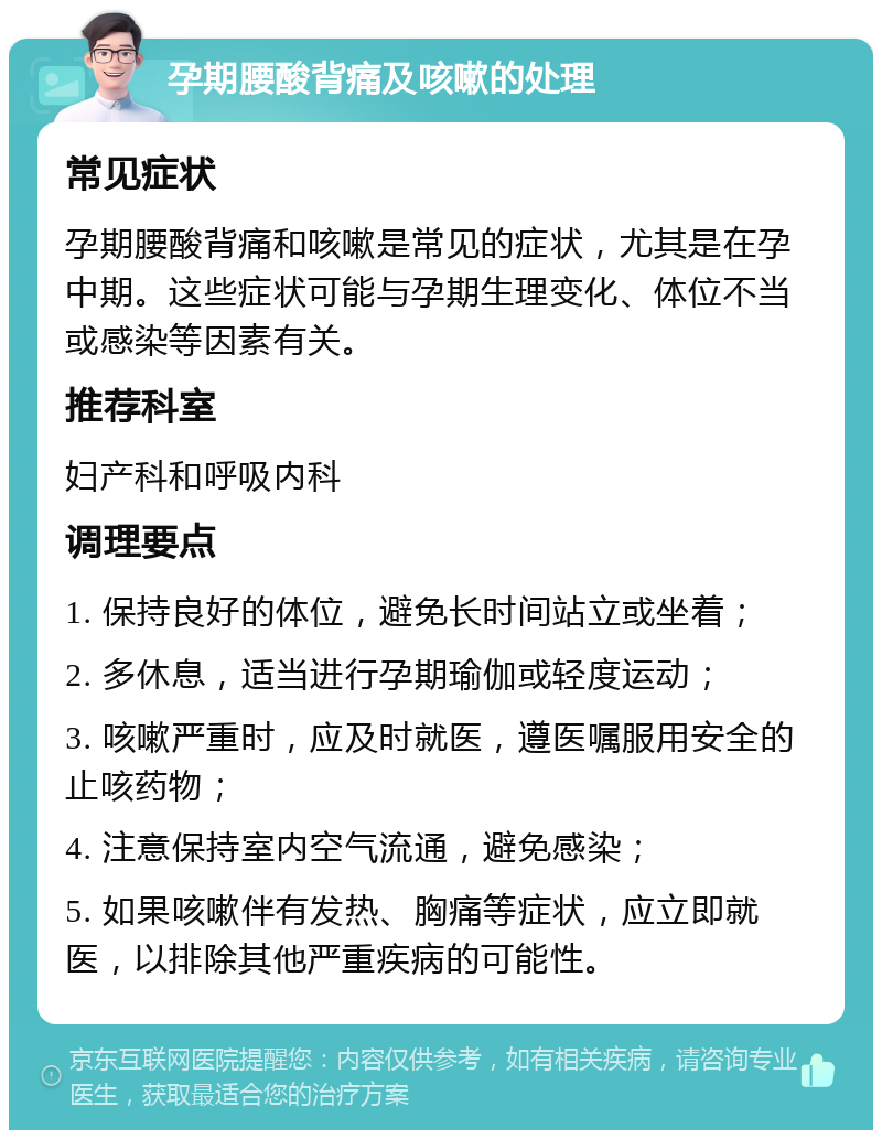 孕期腰酸背痛及咳嗽的处理 常见症状 孕期腰酸背痛和咳嗽是常见的症状，尤其是在孕中期。这些症状可能与孕期生理变化、体位不当或感染等因素有关。 推荐科室 妇产科和呼吸内科 调理要点 1. 保持良好的体位，避免长时间站立或坐着； 2. 多休息，适当进行孕期瑜伽或轻度运动； 3. 咳嗽严重时，应及时就医，遵医嘱服用安全的止咳药物； 4. 注意保持室内空气流通，避免感染； 5. 如果咳嗽伴有发热、胸痛等症状，应立即就医，以排除其他严重疾病的可能性。