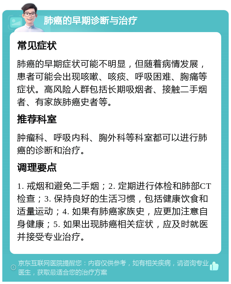 肺癌的早期诊断与治疗 常见症状 肺癌的早期症状可能不明显，但随着病情发展，患者可能会出现咳嗽、咳痰、呼吸困难、胸痛等症状。高风险人群包括长期吸烟者、接触二手烟者、有家族肺癌史者等。 推荐科室 肿瘤科、呼吸内科、胸外科等科室都可以进行肺癌的诊断和治疗。 调理要点 1. 戒烟和避免二手烟；2. 定期进行体检和肺部CT检查；3. 保持良好的生活习惯，包括健康饮食和适量运动；4. 如果有肺癌家族史，应更加注意自身健康；5. 如果出现肺癌相关症状，应及时就医并接受专业治疗。