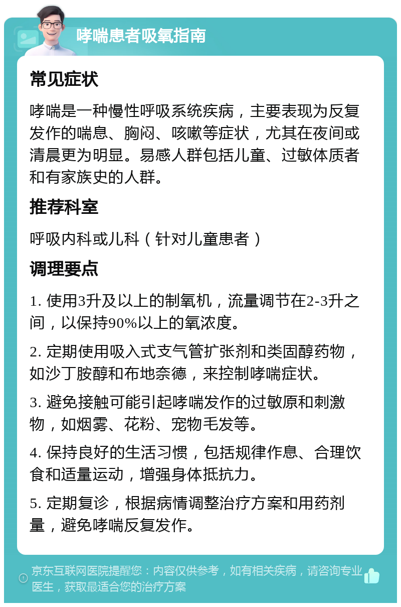 哮喘患者吸氧指南 常见症状 哮喘是一种慢性呼吸系统疾病，主要表现为反复发作的喘息、胸闷、咳嗽等症状，尤其在夜间或清晨更为明显。易感人群包括儿童、过敏体质者和有家族史的人群。 推荐科室 呼吸内科或儿科（针对儿童患者） 调理要点 1. 使用3升及以上的制氧机，流量调节在2-3升之间，以保持90%以上的氧浓度。 2. 定期使用吸入式支气管扩张剂和类固醇药物，如沙丁胺醇和布地奈德，来控制哮喘症状。 3. 避免接触可能引起哮喘发作的过敏原和刺激物，如烟雾、花粉、宠物毛发等。 4. 保持良好的生活习惯，包括规律作息、合理饮食和适量运动，增强身体抵抗力。 5. 定期复诊，根据病情调整治疗方案和用药剂量，避免哮喘反复发作。