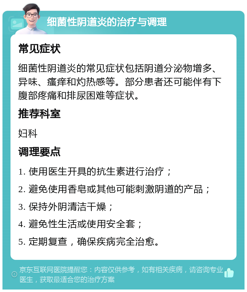 细菌性阴道炎的治疗与调理 常见症状 细菌性阴道炎的常见症状包括阴道分泌物增多、异味、瘙痒和灼热感等。部分患者还可能伴有下腹部疼痛和排尿困难等症状。 推荐科室 妇科 调理要点 1. 使用医生开具的抗生素进行治疗； 2. 避免使用香皂或其他可能刺激阴道的产品； 3. 保持外阴清洁干燥； 4. 避免性生活或使用安全套； 5. 定期复查，确保疾病完全治愈。