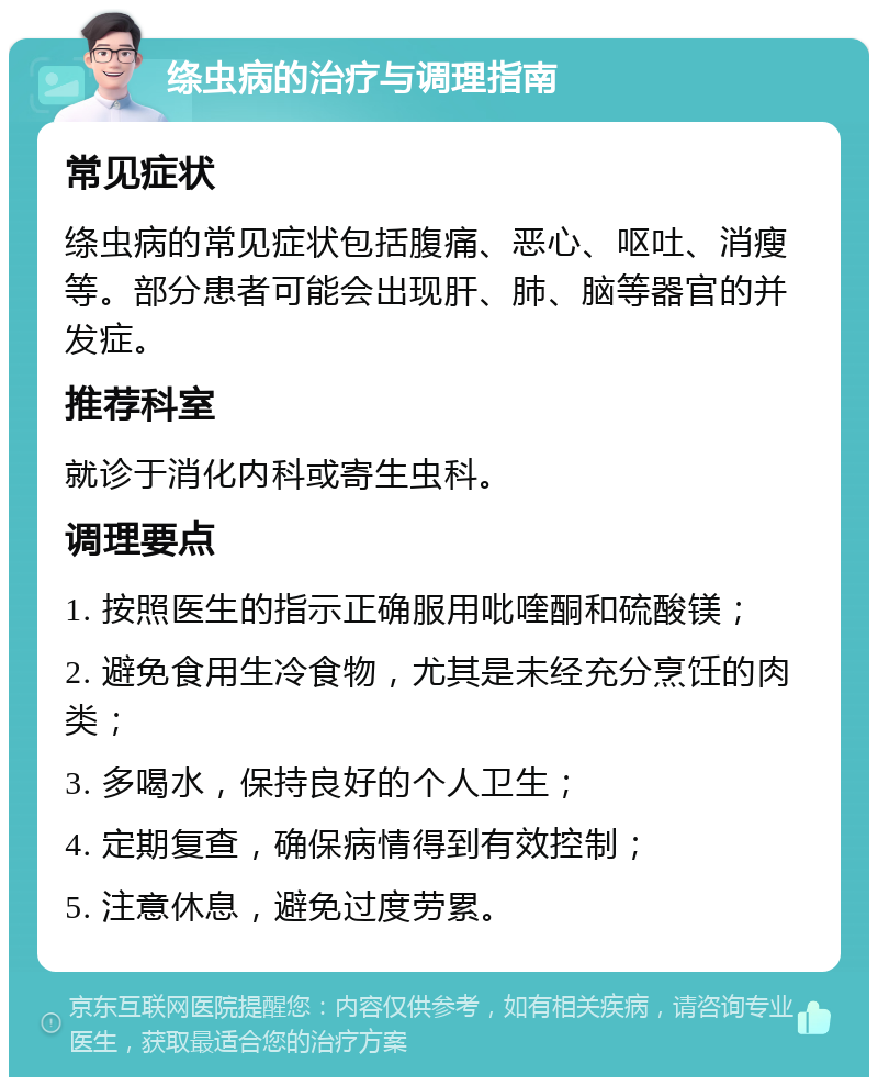 绦虫病的治疗与调理指南 常见症状 绦虫病的常见症状包括腹痛、恶心、呕吐、消瘦等。部分患者可能会出现肝、肺、脑等器官的并发症。 推荐科室 就诊于消化内科或寄生虫科。 调理要点 1. 按照医生的指示正确服用吡喹酮和硫酸镁； 2. 避免食用生冷食物，尤其是未经充分烹饪的肉类； 3. 多喝水，保持良好的个人卫生； 4. 定期复查，确保病情得到有效控制； 5. 注意休息，避免过度劳累。