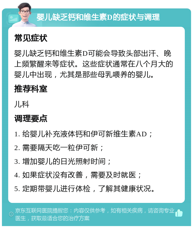 婴儿缺乏钙和维生素D的症状与调理 常见症状 婴儿缺乏钙和维生素D可能会导致头部出汗、晚上频繁醒来等症状。这些症状通常在八个月大的婴儿中出现，尤其是那些母乳喂养的婴儿。 推荐科室 儿科 调理要点 1. 给婴儿补充液体钙和伊可新维生素AD； 2. 需要隔天吃一粒伊可新； 3. 增加婴儿的日光照射时间； 4. 如果症状没有改善，需要及时就医； 5. 定期带婴儿进行体检，了解其健康状况。