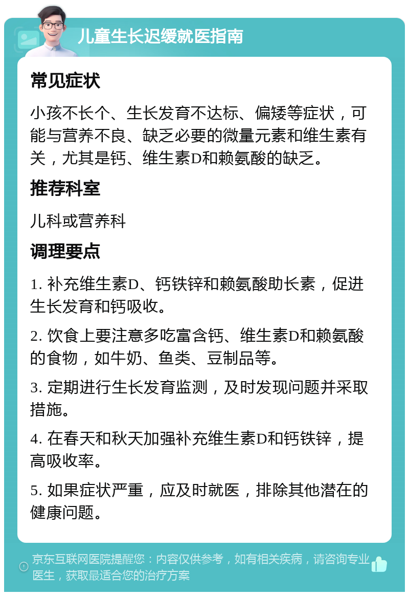 儿童生长迟缓就医指南 常见症状 小孩不长个、生长发育不达标、偏矮等症状，可能与营养不良、缺乏必要的微量元素和维生素有关，尤其是钙、维生素D和赖氨酸的缺乏。 推荐科室 儿科或营养科 调理要点 1. 补充维生素D、钙铁锌和赖氨酸助长素，促进生长发育和钙吸收。 2. 饮食上要注意多吃富含钙、维生素D和赖氨酸的食物，如牛奶、鱼类、豆制品等。 3. 定期进行生长发育监测，及时发现问题并采取措施。 4. 在春天和秋天加强补充维生素D和钙铁锌，提高吸收率。 5. 如果症状严重，应及时就医，排除其他潜在的健康问题。