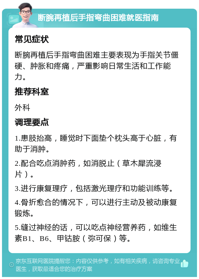 断腕再植后手指弯曲困难就医指南 常见症状 断腕再植后手指弯曲困难主要表现为手指关节僵硬、肿胀和疼痛，严重影响日常生活和工作能力。 推荐科室 外科 调理要点 1.患肢抬高，睡觉时下面垫个枕头高于心脏，有助于消肿。 2.配合吃点消肿药，如消脱止（草木犀流浸片）。 3.进行康复理疗，包括激光理疗和功能训练等。 4.骨折愈合的情况下，可以进行主动及被动康复锻炼。 5.缝过神经的话，可以吃点神经营养药，如维生素B1、B6、甲钴胺（弥可保）等。