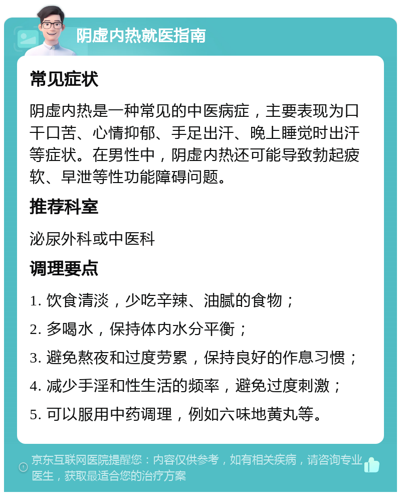 阴虚内热就医指南 常见症状 阴虚内热是一种常见的中医病症，主要表现为口干口苦、心情抑郁、手足出汗、晚上睡觉时出汗等症状。在男性中，阴虚内热还可能导致勃起疲软、早泄等性功能障碍问题。 推荐科室 泌尿外科或中医科 调理要点 1. 饮食清淡，少吃辛辣、油腻的食物； 2. 多喝水，保持体内水分平衡； 3. 避免熬夜和过度劳累，保持良好的作息习惯； 4. 减少手淫和性生活的频率，避免过度刺激； 5. 可以服用中药调理，例如六味地黄丸等。