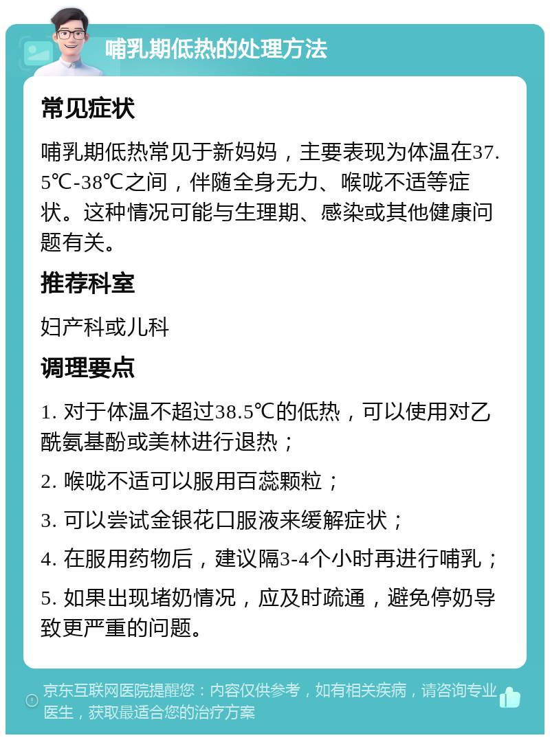 哺乳期低热的处理方法 常见症状 哺乳期低热常见于新妈妈，主要表现为体温在37.5℃-38℃之间，伴随全身无力、喉咙不适等症状。这种情况可能与生理期、感染或其他健康问题有关。 推荐科室 妇产科或儿科 调理要点 1. 对于体温不超过38.5℃的低热，可以使用对乙酰氨基酚或美林进行退热； 2. 喉咙不适可以服用百蕊颗粒； 3. 可以尝试金银花口服液来缓解症状； 4. 在服用药物后，建议隔3-4个小时再进行哺乳； 5. 如果出现堵奶情况，应及时疏通，避免停奶导致更严重的问题。