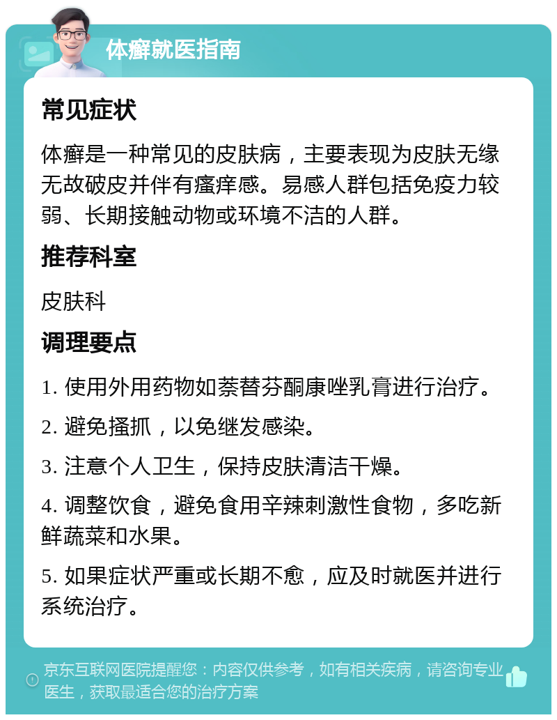 体癣就医指南 常见症状 体癣是一种常见的皮肤病，主要表现为皮肤无缘无故破皮并伴有瘙痒感。易感人群包括免疫力较弱、长期接触动物或环境不洁的人群。 推荐科室 皮肤科 调理要点 1. 使用外用药物如萘替芬酮康唑乳膏进行治疗。 2. 避免搔抓，以免继发感染。 3. 注意个人卫生，保持皮肤清洁干燥。 4. 调整饮食，避免食用辛辣刺激性食物，多吃新鲜蔬菜和水果。 5. 如果症状严重或长期不愈，应及时就医并进行系统治疗。