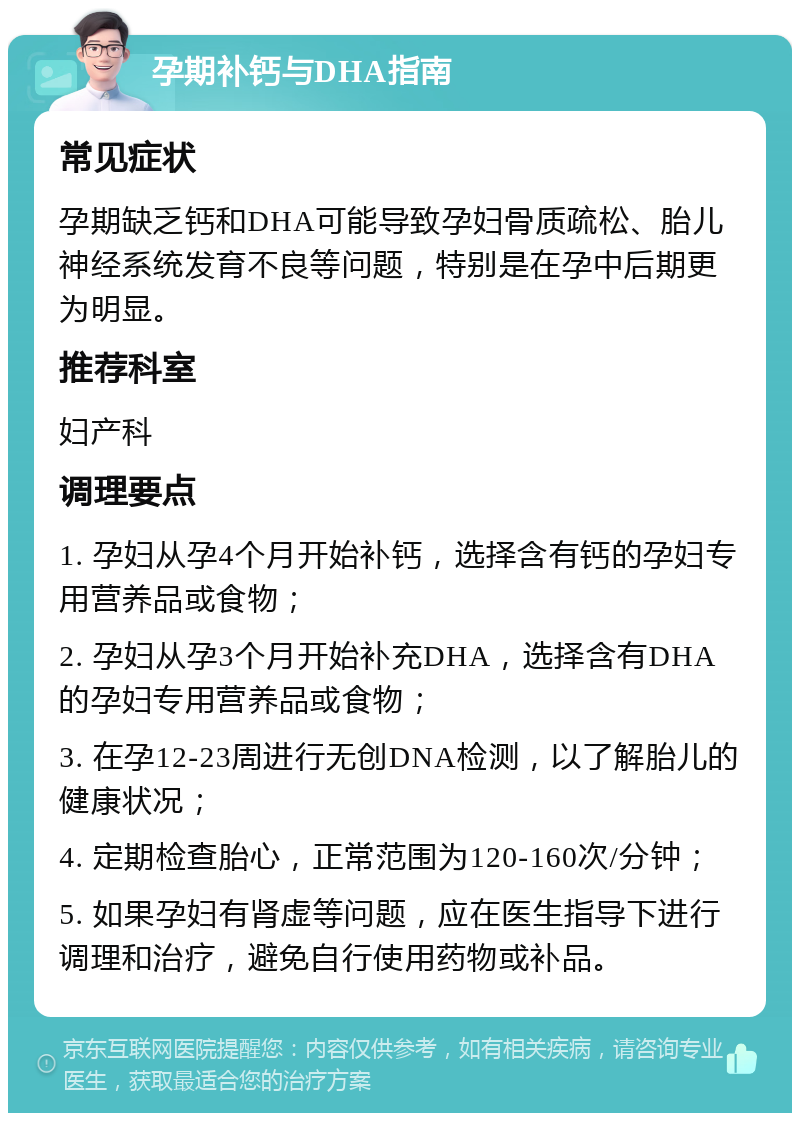 孕期补钙与DHA指南 常见症状 孕期缺乏钙和DHA可能导致孕妇骨质疏松、胎儿神经系统发育不良等问题，特别是在孕中后期更为明显。 推荐科室 妇产科 调理要点 1. 孕妇从孕4个月开始补钙，选择含有钙的孕妇专用营养品或食物； 2. 孕妇从孕3个月开始补充DHA，选择含有DHA的孕妇专用营养品或食物； 3. 在孕12-23周进行无创DNA检测，以了解胎儿的健康状况； 4. 定期检查胎心，正常范围为120-160次/分钟； 5. 如果孕妇有肾虚等问题，应在医生指导下进行调理和治疗，避免自行使用药物或补品。