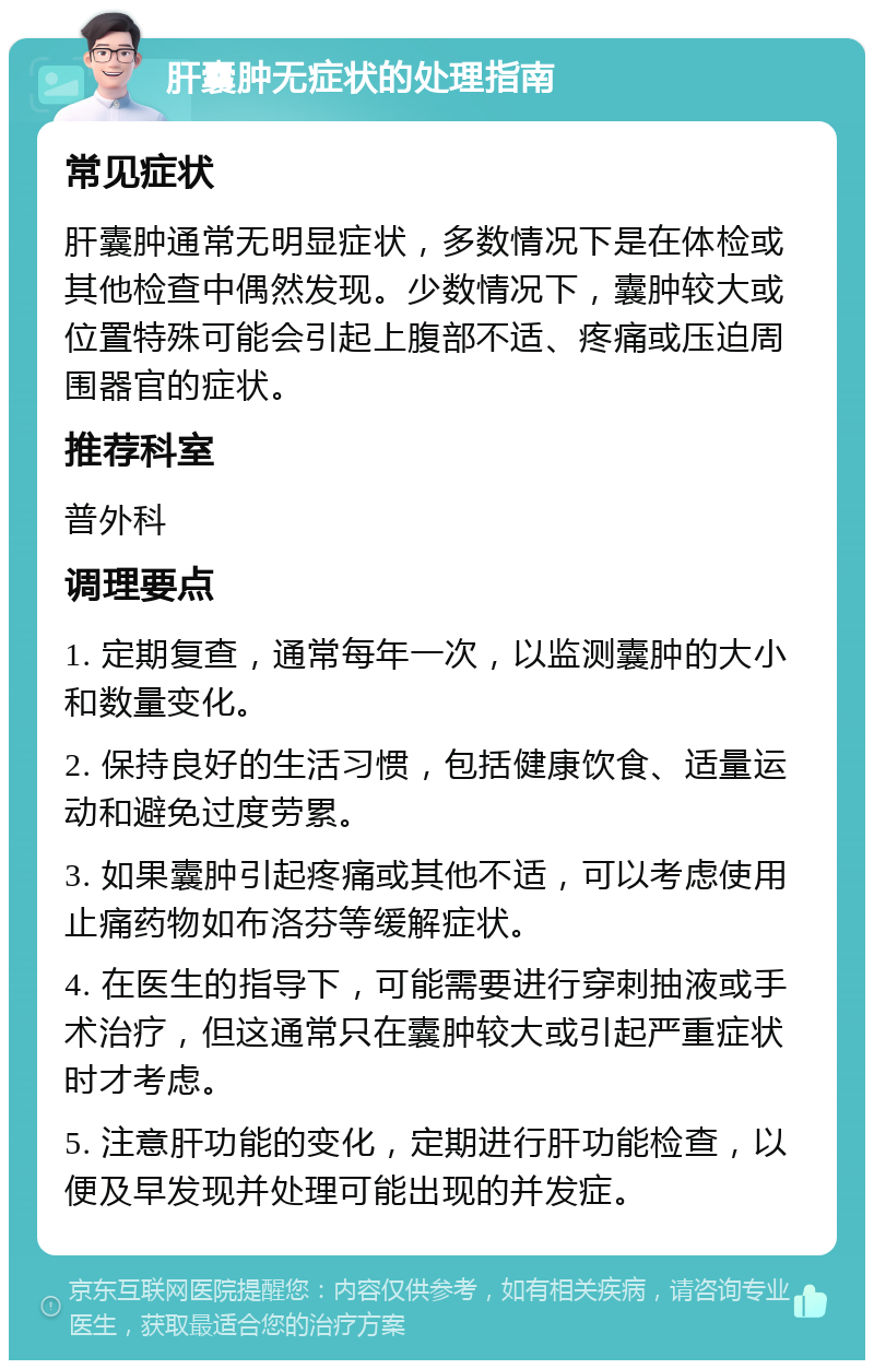 肝囊肿无症状的处理指南 常见症状 肝囊肿通常无明显症状，多数情况下是在体检或其他检查中偶然发现。少数情况下，囊肿较大或位置特殊可能会引起上腹部不适、疼痛或压迫周围器官的症状。 推荐科室 普外科 调理要点 1. 定期复查，通常每年一次，以监测囊肿的大小和数量变化。 2. 保持良好的生活习惯，包括健康饮食、适量运动和避免过度劳累。 3. 如果囊肿引起疼痛或其他不适，可以考虑使用止痛药物如布洛芬等缓解症状。 4. 在医生的指导下，可能需要进行穿刺抽液或手术治疗，但这通常只在囊肿较大或引起严重症状时才考虑。 5. 注意肝功能的变化，定期进行肝功能检查，以便及早发现并处理可能出现的并发症。