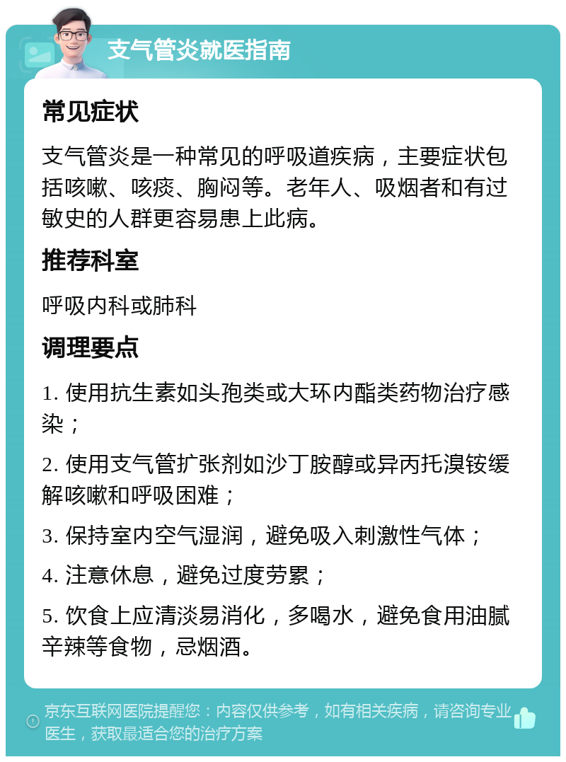 支气管炎就医指南 常见症状 支气管炎是一种常见的呼吸道疾病，主要症状包括咳嗽、咳痰、胸闷等。老年人、吸烟者和有过敏史的人群更容易患上此病。 推荐科室 呼吸内科或肺科 调理要点 1. 使用抗生素如头孢类或大环内酯类药物治疗感染； 2. 使用支气管扩张剂如沙丁胺醇或异丙托溴铵缓解咳嗽和呼吸困难； 3. 保持室内空气湿润，避免吸入刺激性气体； 4. 注意休息，避免过度劳累； 5. 饮食上应清淡易消化，多喝水，避免食用油腻辛辣等食物，忌烟酒。