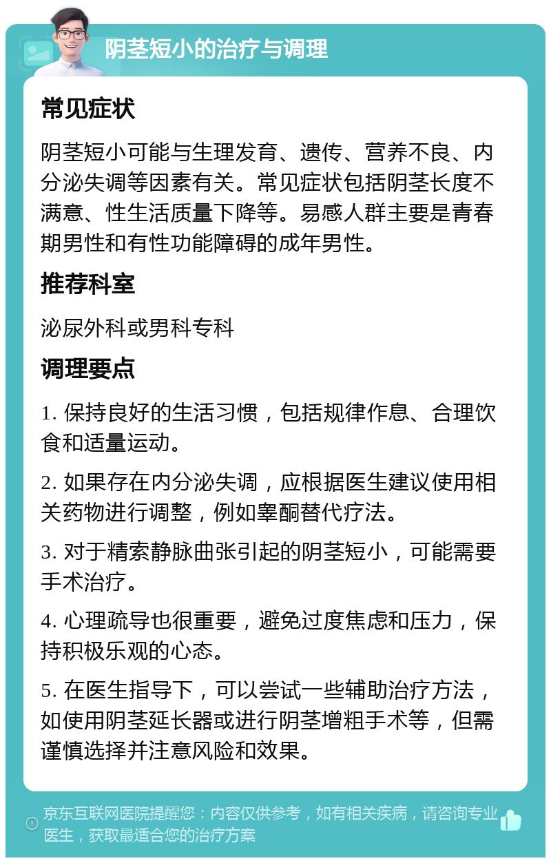 阴茎短小的治疗与调理 常见症状 阴茎短小可能与生理发育、遗传、营养不良、内分泌失调等因素有关。常见症状包括阴茎长度不满意、性生活质量下降等。易感人群主要是青春期男性和有性功能障碍的成年男性。 推荐科室 泌尿外科或男科专科 调理要点 1. 保持良好的生活习惯，包括规律作息、合理饮食和适量运动。 2. 如果存在内分泌失调，应根据医生建议使用相关药物进行调整，例如睾酮替代疗法。 3. 对于精索静脉曲张引起的阴茎短小，可能需要手术治疗。 4. 心理疏导也很重要，避免过度焦虑和压力，保持积极乐观的心态。 5. 在医生指导下，可以尝试一些辅助治疗方法，如使用阴茎延长器或进行阴茎增粗手术等，但需谨慎选择并注意风险和效果。