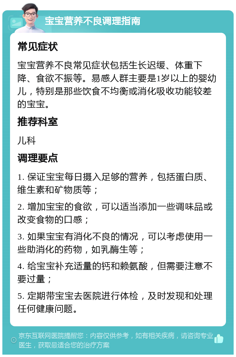 宝宝营养不良调理指南 常见症状 宝宝营养不良常见症状包括生长迟缓、体重下降、食欲不振等。易感人群主要是1岁以上的婴幼儿，特别是那些饮食不均衡或消化吸收功能较差的宝宝。 推荐科室 儿科 调理要点 1. 保证宝宝每日摄入足够的营养，包括蛋白质、维生素和矿物质等； 2. 增加宝宝的食欲，可以适当添加一些调味品或改变食物的口感； 3. 如果宝宝有消化不良的情况，可以考虑使用一些助消化的药物，如乳酶生等； 4. 给宝宝补充适量的钙和赖氨酸，但需要注意不要过量； 5. 定期带宝宝去医院进行体检，及时发现和处理任何健康问题。