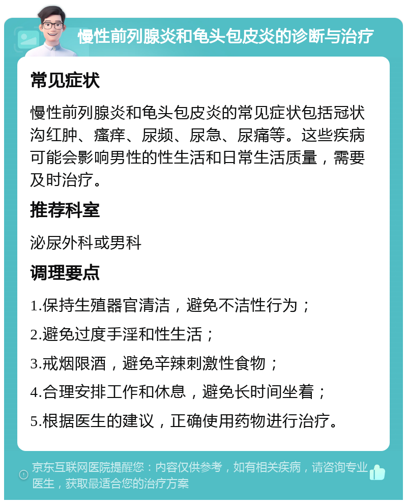 慢性前列腺炎和龟头包皮炎的诊断与治疗 常见症状 慢性前列腺炎和龟头包皮炎的常见症状包括冠状沟红肿、瘙痒、尿频、尿急、尿痛等。这些疾病可能会影响男性的性生活和日常生活质量，需要及时治疗。 推荐科室 泌尿外科或男科 调理要点 1.保持生殖器官清洁，避免不洁性行为； 2.避免过度手淫和性生活； 3.戒烟限酒，避免辛辣刺激性食物； 4.合理安排工作和休息，避免长时间坐着； 5.根据医生的建议，正确使用药物进行治疗。