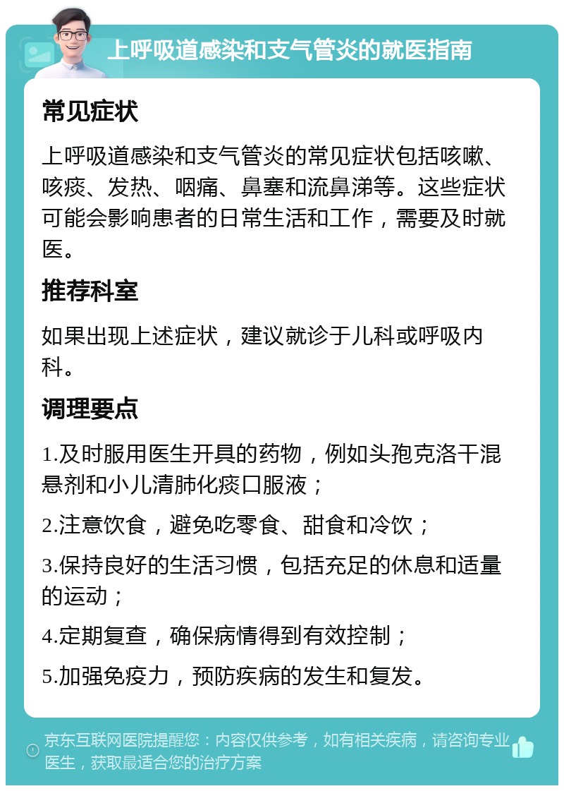 上呼吸道感染和支气管炎的就医指南 常见症状 上呼吸道感染和支气管炎的常见症状包括咳嗽、咳痰、发热、咽痛、鼻塞和流鼻涕等。这些症状可能会影响患者的日常生活和工作，需要及时就医。 推荐科室 如果出现上述症状，建议就诊于儿科或呼吸内科。 调理要点 1.及时服用医生开具的药物，例如头孢克洛干混悬剂和小儿清肺化痰口服液； 2.注意饮食，避免吃零食、甜食和冷饮； 3.保持良好的生活习惯，包括充足的休息和适量的运动； 4.定期复查，确保病情得到有效控制； 5.加强免疫力，预防疾病的发生和复发。