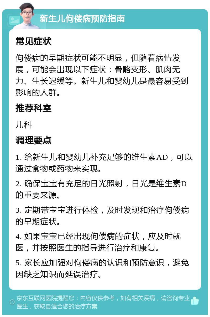 新生儿佝偻病预防指南 常见症状 佝偻病的早期症状可能不明显，但随着病情发展，可能会出现以下症状：骨骼变形、肌肉无力、生长迟缓等。新生儿和婴幼儿是最容易受到影响的人群。 推荐科室 儿科 调理要点 1. 给新生儿和婴幼儿补充足够的维生素AD，可以通过食物或药物来实现。 2. 确保宝宝有充足的日光照射，日光是维生素D的重要来源。 3. 定期带宝宝进行体检，及时发现和治疗佝偻病的早期症状。 4. 如果宝宝已经出现佝偻病的症状，应及时就医，并按照医生的指导进行治疗和康复。 5. 家长应加强对佝偻病的认识和预防意识，避免因缺乏知识而延误治疗。