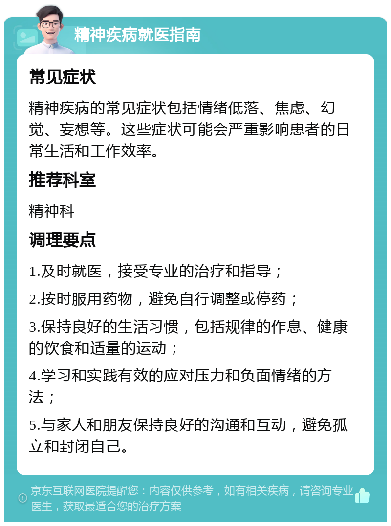 精神疾病就医指南 常见症状 精神疾病的常见症状包括情绪低落、焦虑、幻觉、妄想等。这些症状可能会严重影响患者的日常生活和工作效率。 推荐科室 精神科 调理要点 1.及时就医，接受专业的治疗和指导； 2.按时服用药物，避免自行调整或停药； 3.保持良好的生活习惯，包括规律的作息、健康的饮食和适量的运动； 4.学习和实践有效的应对压力和负面情绪的方法； 5.与家人和朋友保持良好的沟通和互动，避免孤立和封闭自己。