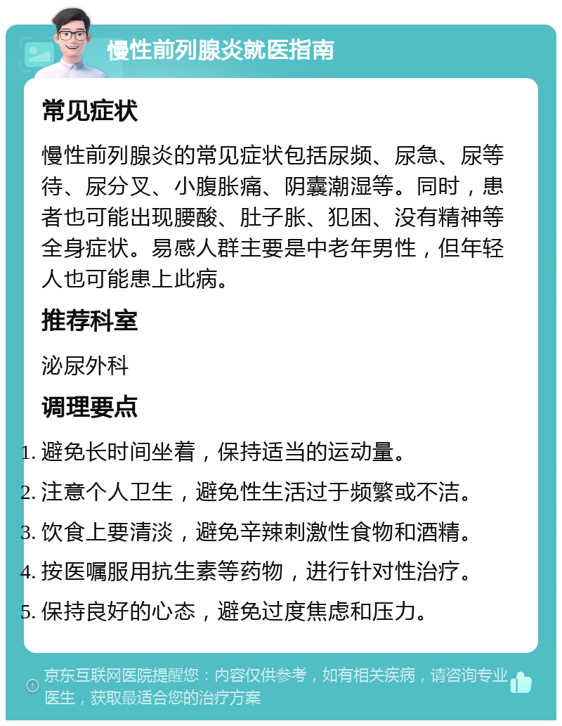 慢性前列腺炎就医指南 常见症状 慢性前列腺炎的常见症状包括尿频、尿急、尿等待、尿分叉、小腹胀痛、阴囊潮湿等。同时，患者也可能出现腰酸、肚子胀、犯困、没有精神等全身症状。易感人群主要是中老年男性，但年轻人也可能患上此病。 推荐科室 泌尿外科 调理要点 避免长时间坐着，保持适当的运动量。 注意个人卫生，避免性生活过于频繁或不洁。 饮食上要清淡，避免辛辣刺激性食物和酒精。 按医嘱服用抗生素等药物，进行针对性治疗。 保持良好的心态，避免过度焦虑和压力。