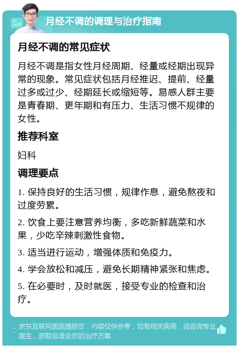 月经不调的调理与治疗指南 月经不调的常见症状 月经不调是指女性月经周期、经量或经期出现异常的现象。常见症状包括月经推迟、提前、经量过多或过少、经期延长或缩短等。易感人群主要是青春期、更年期和有压力、生活习惯不规律的女性。 推荐科室 妇科 调理要点 1. 保持良好的生活习惯，规律作息，避免熬夜和过度劳累。 2. 饮食上要注意营养均衡，多吃新鲜蔬菜和水果，少吃辛辣刺激性食物。 3. 适当进行运动，增强体质和免疫力。 4. 学会放松和减压，避免长期精神紧张和焦虑。 5. 在必要时，及时就医，接受专业的检查和治疗。