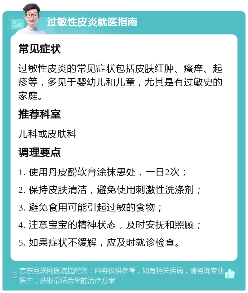 过敏性皮炎就医指南 常见症状 过敏性皮炎的常见症状包括皮肤红肿、瘙痒、起疹等，多见于婴幼儿和儿童，尤其是有过敏史的家庭。 推荐科室 儿科或皮肤科 调理要点 1. 使用丹皮酚软膏涂抹患处，一日2次； 2. 保持皮肤清洁，避免使用刺激性洗涤剂； 3. 避免食用可能引起过敏的食物； 4. 注意宝宝的精神状态，及时安抚和照顾； 5. 如果症状不缓解，应及时就诊检查。