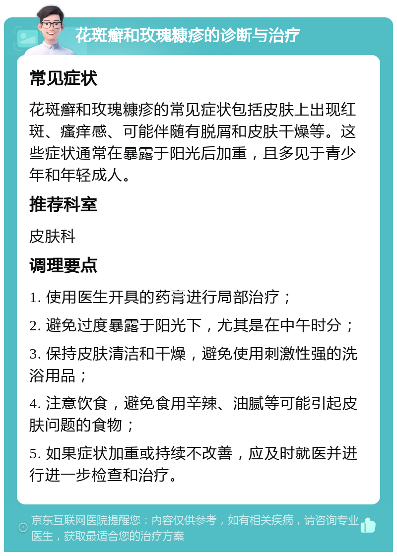 花斑癣和玫瑰糠疹的诊断与治疗 常见症状 花斑癣和玫瑰糠疹的常见症状包括皮肤上出现红斑、瘙痒感、可能伴随有脱屑和皮肤干燥等。这些症状通常在暴露于阳光后加重，且多见于青少年和年轻成人。 推荐科室 皮肤科 调理要点 1. 使用医生开具的药膏进行局部治疗； 2. 避免过度暴露于阳光下，尤其是在中午时分； 3. 保持皮肤清洁和干燥，避免使用刺激性强的洗浴用品； 4. 注意饮食，避免食用辛辣、油腻等可能引起皮肤问题的食物； 5. 如果症状加重或持续不改善，应及时就医并进行进一步检查和治疗。