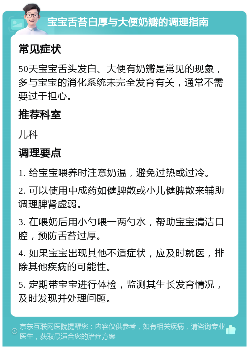 宝宝舌苔白厚与大便奶瓣的调理指南 常见症状 50天宝宝舌头发白、大便有奶瓣是常见的现象，多与宝宝的消化系统未完全发育有关，通常不需要过于担心。 推荐科室 儿科 调理要点 1. 给宝宝喂养时注意奶温，避免过热或过冷。 2. 可以使用中成药如健脾散或小儿健脾散来辅助调理脾肾虚弱。 3. 在喂奶后用小勺喂一两勺水，帮助宝宝清洁口腔，预防舌苔过厚。 4. 如果宝宝出现其他不适症状，应及时就医，排除其他疾病的可能性。 5. 定期带宝宝进行体检，监测其生长发育情况，及时发现并处理问题。