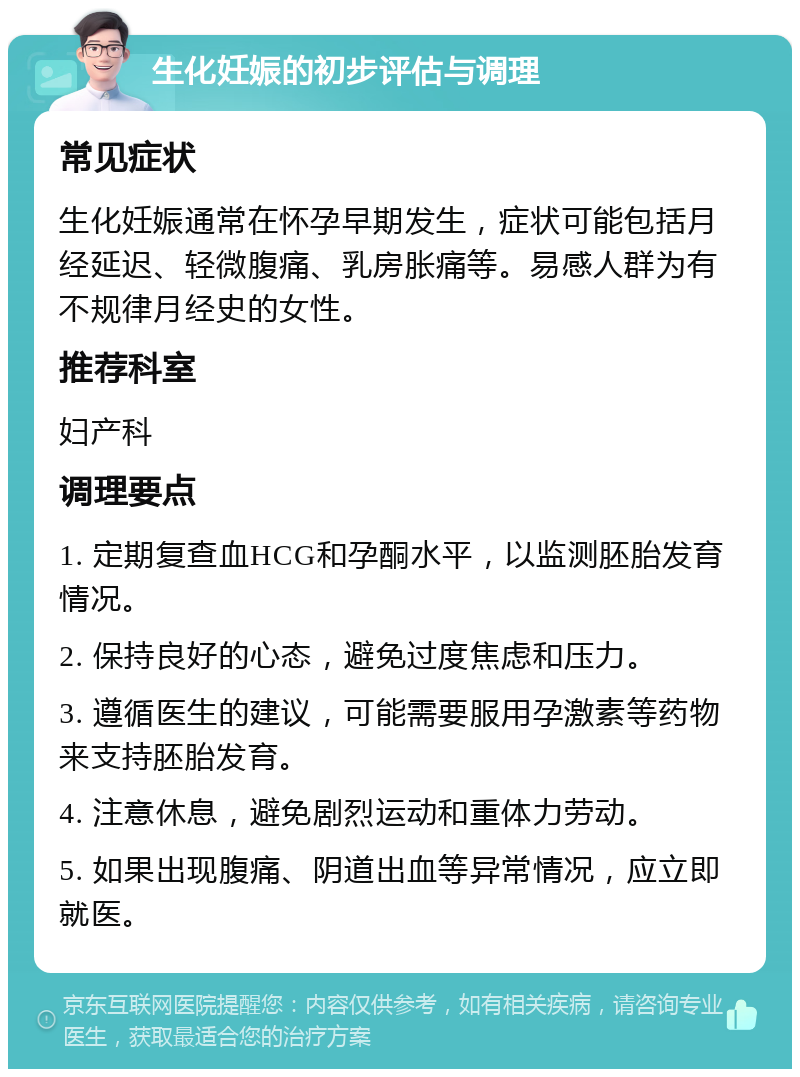 生化妊娠的初步评估与调理 常见症状 生化妊娠通常在怀孕早期发生，症状可能包括月经延迟、轻微腹痛、乳房胀痛等。易感人群为有不规律月经史的女性。 推荐科室 妇产科 调理要点 1. 定期复查血HCG和孕酮水平，以监测胚胎发育情况。 2. 保持良好的心态，避免过度焦虑和压力。 3. 遵循医生的建议，可能需要服用孕激素等药物来支持胚胎发育。 4. 注意休息，避免剧烈运动和重体力劳动。 5. 如果出现腹痛、阴道出血等异常情况，应立即就医。