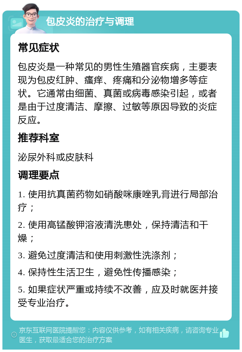 包皮炎的治疗与调理 常见症状 包皮炎是一种常见的男性生殖器官疾病，主要表现为包皮红肿、瘙痒、疼痛和分泌物增多等症状。它通常由细菌、真菌或病毒感染引起，或者是由于过度清洁、摩擦、过敏等原因导致的炎症反应。 推荐科室 泌尿外科或皮肤科 调理要点 1. 使用抗真菌药物如硝酸咪康唑乳膏进行局部治疗； 2. 使用高锰酸钾溶液清洗患处，保持清洁和干燥； 3. 避免过度清洁和使用刺激性洗涤剂； 4. 保持性生活卫生，避免性传播感染； 5. 如果症状严重或持续不改善，应及时就医并接受专业治疗。