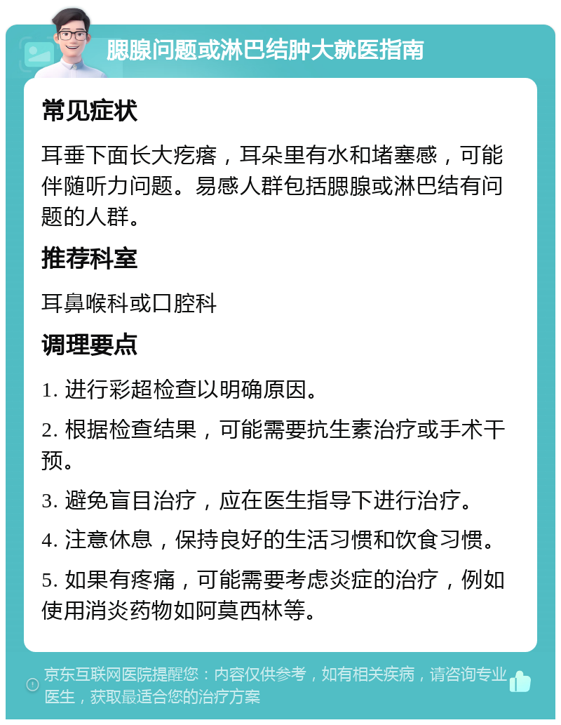 腮腺问题或淋巴结肿大就医指南 常见症状 耳垂下面长大疙瘩，耳朵里有水和堵塞感，可能伴随听力问题。易感人群包括腮腺或淋巴结有问题的人群。 推荐科室 耳鼻喉科或口腔科 调理要点 1. 进行彩超检查以明确原因。 2. 根据检查结果，可能需要抗生素治疗或手术干预。 3. 避免盲目治疗，应在医生指导下进行治疗。 4. 注意休息，保持良好的生活习惯和饮食习惯。 5. 如果有疼痛，可能需要考虑炎症的治疗，例如使用消炎药物如阿莫西林等。