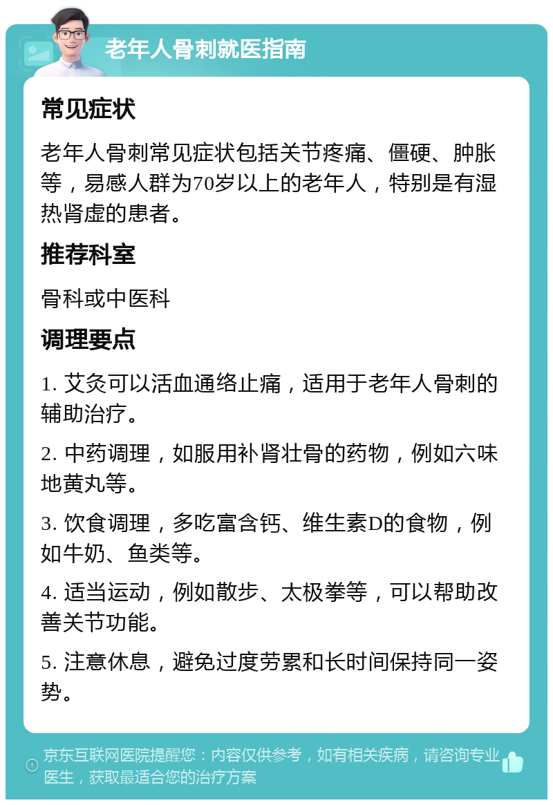 老年人骨刺就医指南 常见症状 老年人骨刺常见症状包括关节疼痛、僵硬、肿胀等，易感人群为70岁以上的老年人，特别是有湿热肾虚的患者。 推荐科室 骨科或中医科 调理要点 1. 艾灸可以活血通络止痛，适用于老年人骨刺的辅助治疗。 2. 中药调理，如服用补肾壮骨的药物，例如六味地黄丸等。 3. 饮食调理，多吃富含钙、维生素D的食物，例如牛奶、鱼类等。 4. 适当运动，例如散步、太极拳等，可以帮助改善关节功能。 5. 注意休息，避免过度劳累和长时间保持同一姿势。