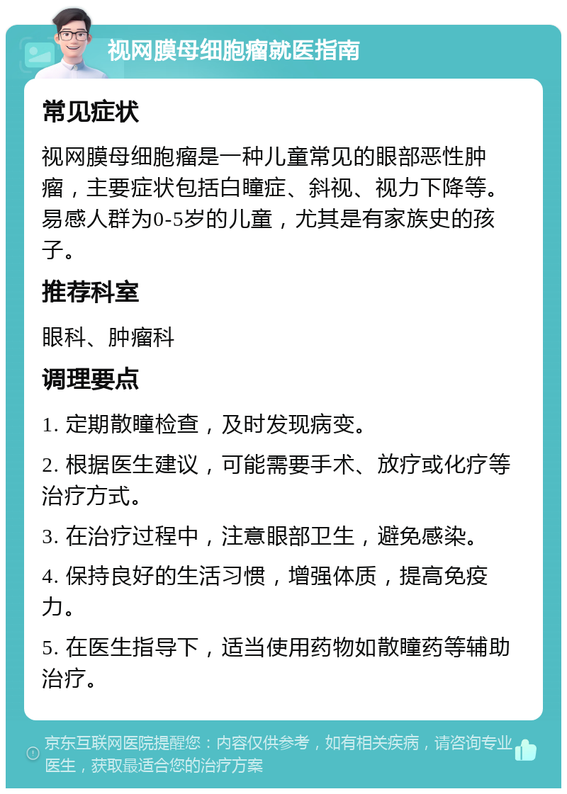 视网膜母细胞瘤就医指南 常见症状 视网膜母细胞瘤是一种儿童常见的眼部恶性肿瘤，主要症状包括白瞳症、斜视、视力下降等。易感人群为0-5岁的儿童，尤其是有家族史的孩子。 推荐科室 眼科、肿瘤科 调理要点 1. 定期散瞳检查，及时发现病变。 2. 根据医生建议，可能需要手术、放疗或化疗等治疗方式。 3. 在治疗过程中，注意眼部卫生，避免感染。 4. 保持良好的生活习惯，增强体质，提高免疫力。 5. 在医生指导下，适当使用药物如散瞳药等辅助治疗。