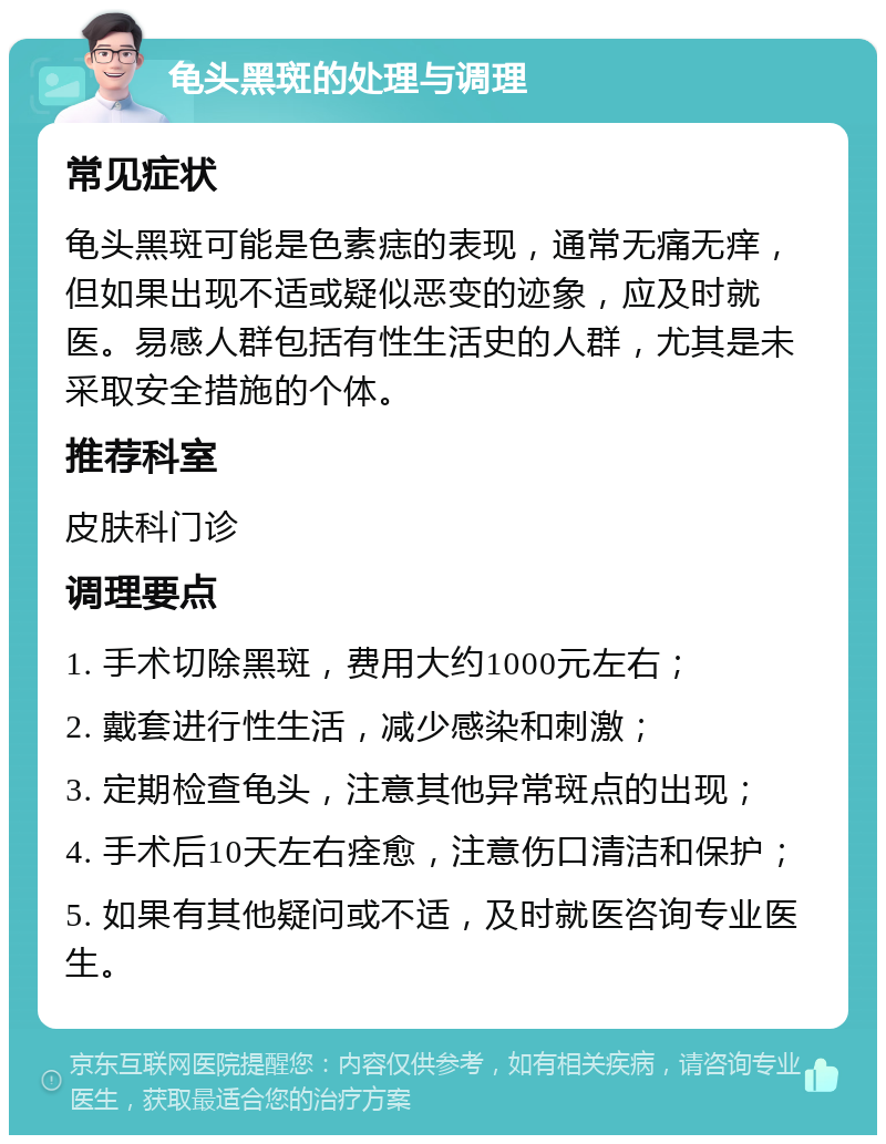 龟头黑斑的处理与调理 常见症状 龟头黑斑可能是色素痣的表现，通常无痛无痒，但如果出现不适或疑似恶变的迹象，应及时就医。易感人群包括有性生活史的人群，尤其是未采取安全措施的个体。 推荐科室 皮肤科门诊 调理要点 1. 手术切除黑斑，费用大约1000元左右； 2. 戴套进行性生活，减少感染和刺激； 3. 定期检查龟头，注意其他异常斑点的出现； 4. 手术后10天左右痊愈，注意伤口清洁和保护； 5. 如果有其他疑问或不适，及时就医咨询专业医生。